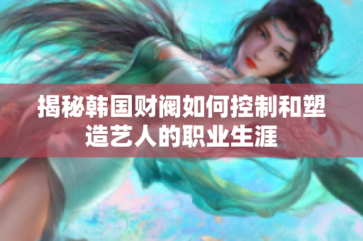 揭秘韩国财阀如何控制和塑造艺人的职业生涯