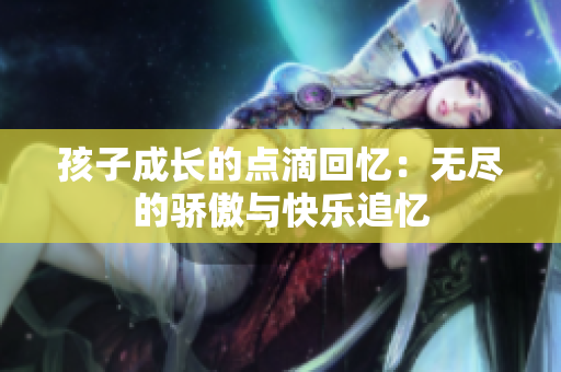 孩子成长的点滴回忆：无尽的骄傲与快乐追忆