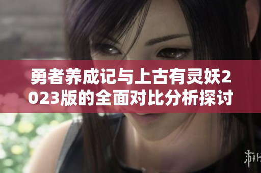 勇者养成记与上古有灵妖2023版的全面对比分析探讨
