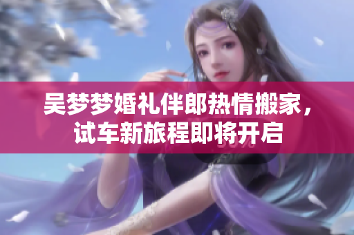 吴梦梦婚礼伴郎热情搬家，试车新旅程即将开启