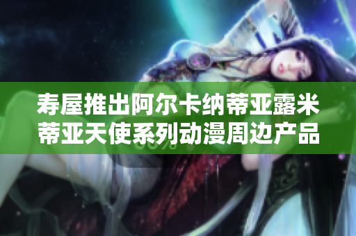寿屋推出阿尔卡纳蒂亚露米蒂亚天使系列动漫周边产品解析