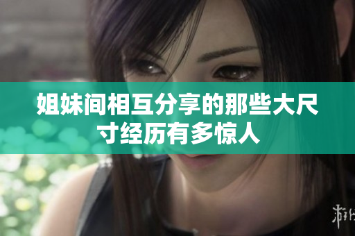 姐妹间相互分享的那些大尺寸经历有多惊人