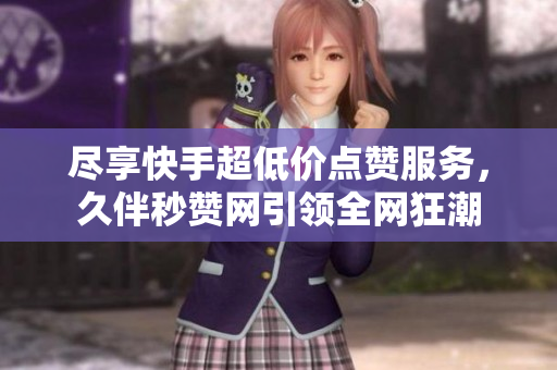 尽享快手超低价点赞服务，久伴秒赞网引领全网狂潮