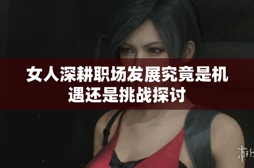 女人深耕职场发展究竟是机遇还是挑战探讨