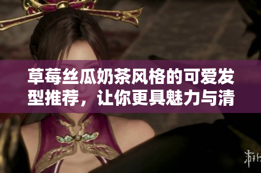 草莓丝瓜奶茶风格的可爱发型推荐，让你更具魅力与清新感