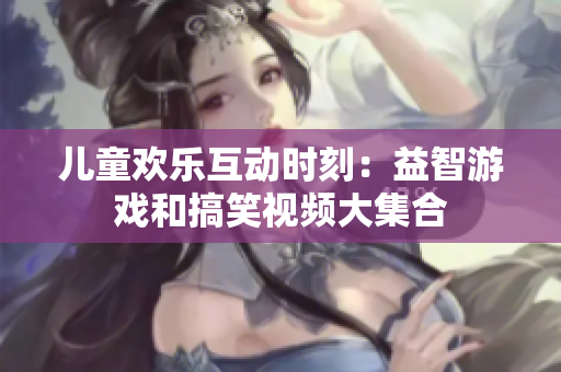 儿童欢乐互动时刻：益智游戏和搞笑视频大集合