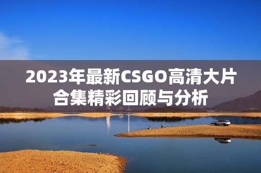 2023年最新CSGO高清大片合集精彩回顾与分析