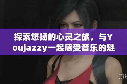 探索悠扬的心灵之旅，与Youjazzy一起感受音乐的魅力