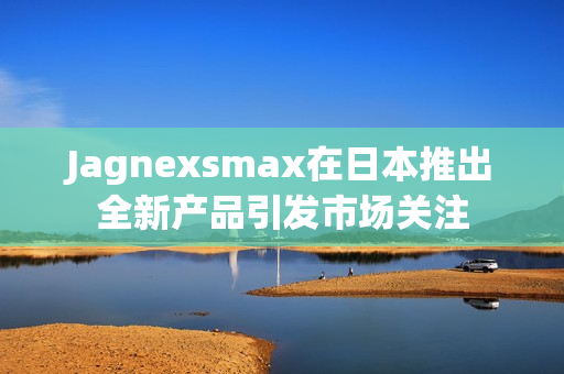 Jagnexsmax在日本推出全新产品引发市场关注