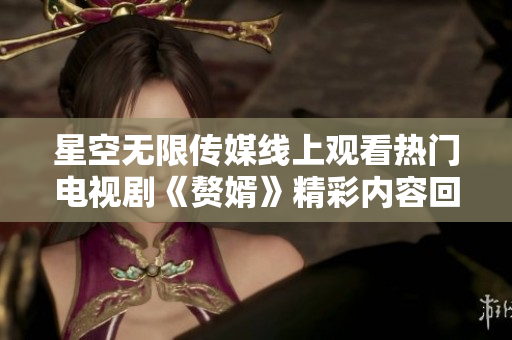 星空无限传媒线上观看热门电视剧《赘婿》精彩内容回顾与分析