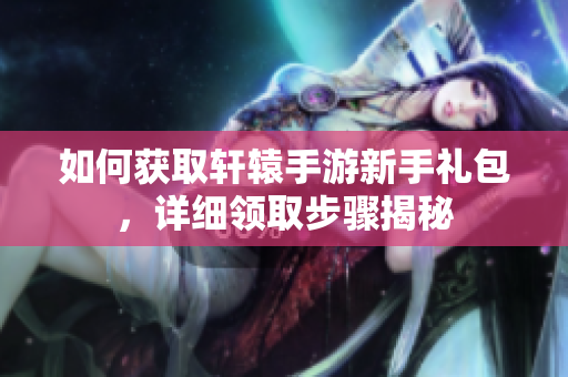 如何获取轩辕手游新手礼包，详细领取步骤揭秘