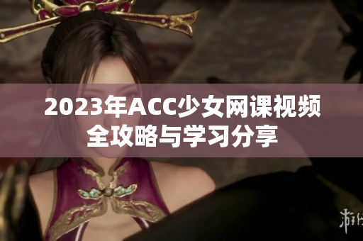 2023年ACC少女网课视频全攻略与学习分享
