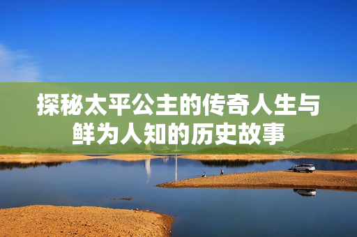 探秘太平公主的传奇人生与鲜为人知的历史故事
