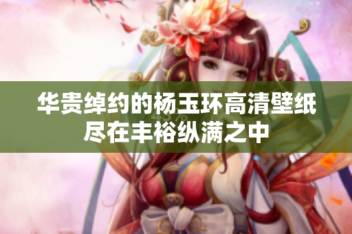 华贵绰约的杨玉环高清壁纸尽在丰裕纵满之中