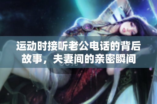 运动时接听老公电话的背后故事，夫妻间的亲密瞬间