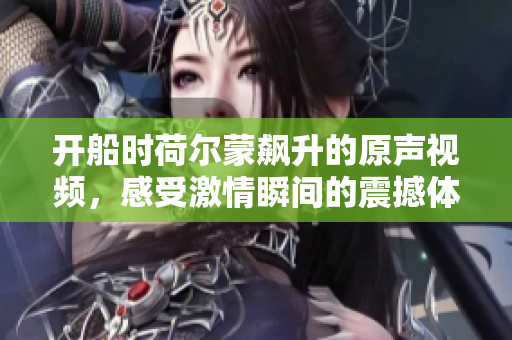开船时荷尔蒙飙升的原声视频，感受激情瞬间的震撼体验