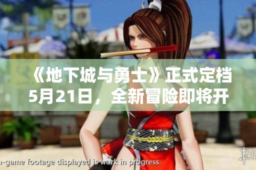 《地下城与勇士》正式定档5月21日，全新冒险即将开启