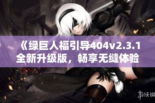 《绿巨人福引导404v2.3.1全新升级版，畅享无缝体验》