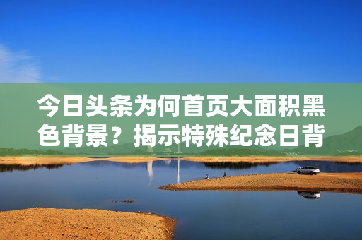 今日头条为何首页大面积黑色背景？揭示特殊纪念日背后故事