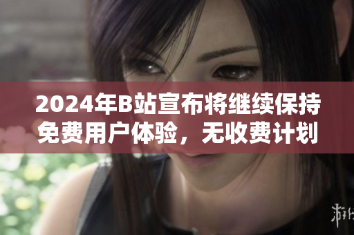 2024年B站宣布将继续保持免费用户体验，无收费计划