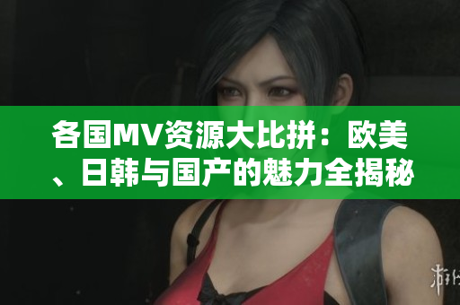 各国MV资源大比拼：欧美、日韩与国产的魅力全揭秘