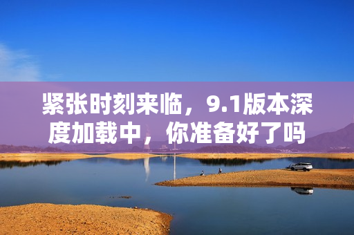 紧张时刻来临，9.1版本深度加载中，你准备好了吗