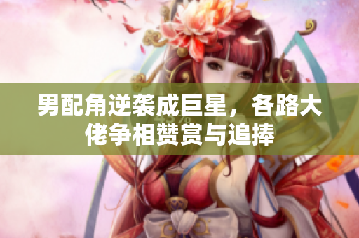 男配角逆袭成巨星，各路大佬争相赞赏与追捧