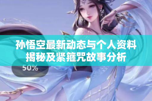 孙悟空最新动态与个人资料揭秘及紧箍咒故事分析