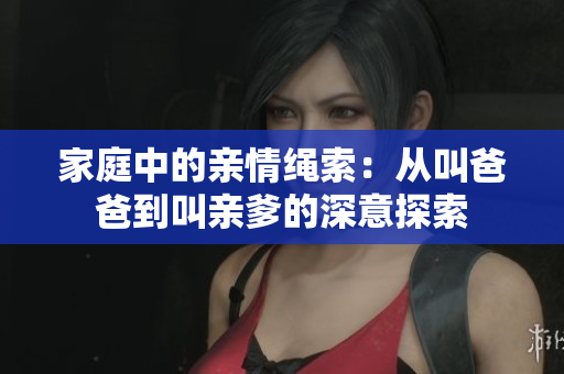 家庭中的亲情绳索：从叫爸爸到叫亲爹的深意探索