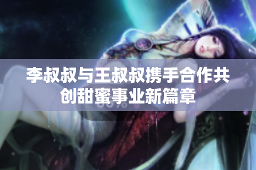 李叔叔与王叔叔携手合作共创甜蜜事业新篇章