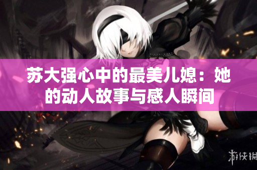 苏大强心中的最美儿媳：她的动人故事与感人瞬间