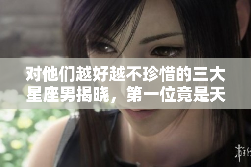 对他们越好越不珍惜的三大星座男揭晓，第一位竟是天秤座！