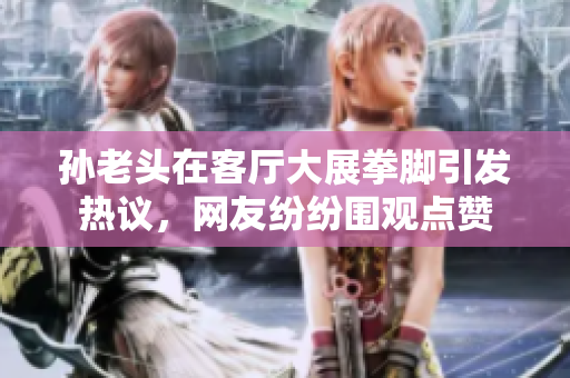 孙老头在客厅大展拳脚引发热议，网友纷纷围观点赞