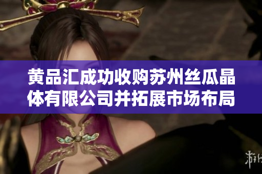 黄品汇成功收购苏州丝瓜晶体有限公司并拓展市场布局