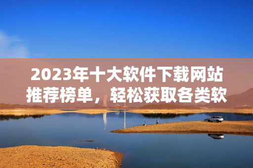 2023年十大软件下载网站推荐榜单，轻松获取各类软件