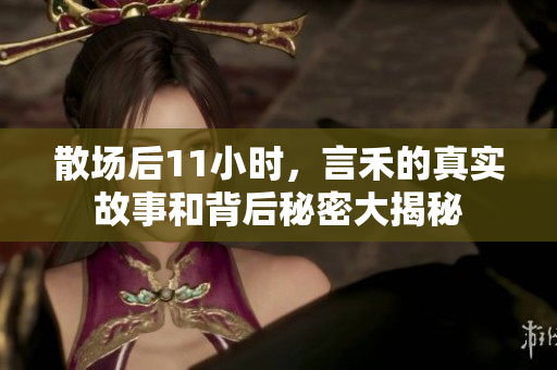 散场后11小时，言禾的真实故事和背后秘密大揭秘