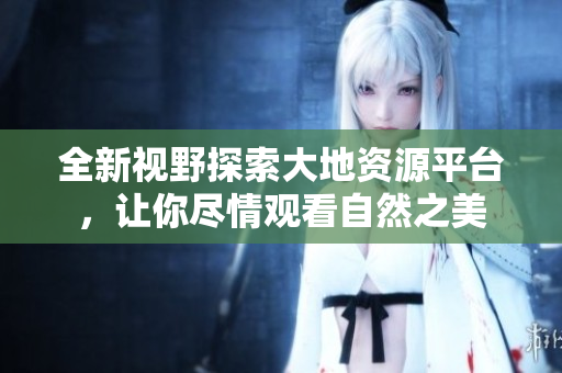 全新视野探索大地资源平台，让你尽情观看自然之美