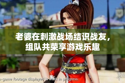 老婆在刺激战场结识战友，组队共荣享游戏乐趣