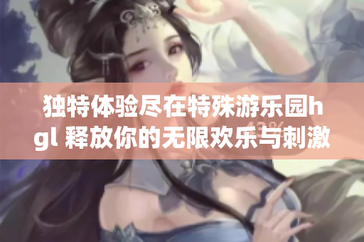 独特体验尽在特殊游乐园hgl 释放你的无限欢乐与刺激