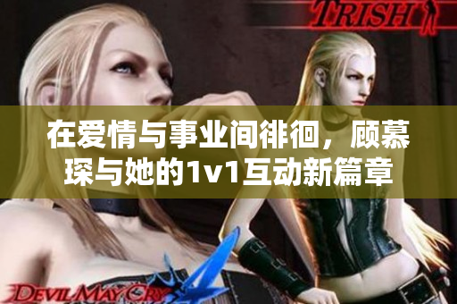 在爱情与事业间徘徊，顾慕琛与她的1v1互动新篇章
