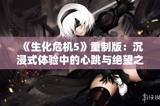 《生化危机5》重制版：沉浸式体验中的心跳与绝望之旅