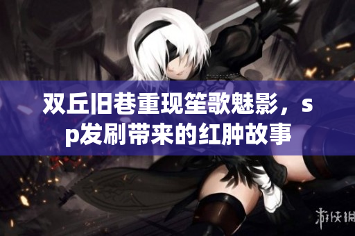 双丘旧巷重现笙歌魅影，sp发刷带来的红肿故事