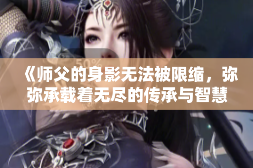 《师父的身影无法被限缩，弥弥承载着无尽的传承与智慧》