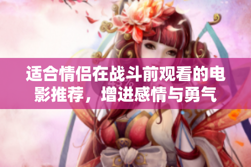 适合情侣在战斗前观看的电影推荐，增进感情与勇气