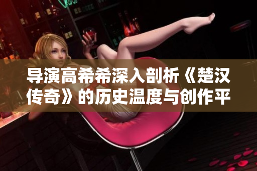 导演高希希深入剖析《楚汉传奇》的历史温度与创作平衡