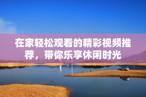 在家轻松观看的精彩视频推荐，带你乐享休闲时光