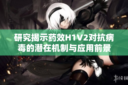 研究揭示药效H1V2对抗病毒的潜在机制与应用前景