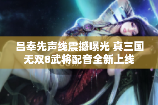 吕奉先声线震撼曝光 真三国无双8武将配音全新上线