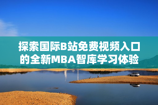 探索国际B站免费视频入口的全新MBA智库学习体验