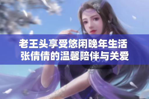 老王头享受悠闲晚年生活 张倩倩的温馨陪伴与关爱